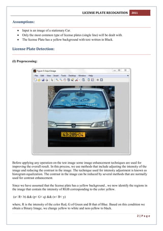 LICENSE PLATE RECOGNITION 2011
2 | P a g e
Assumptions:
 Input is an image of a stationary Car.
 Only the most common type of license plates (single line) will be dealt with.
 The license Plate has a yellow background with text written in Black.
License Plate Detection:
(I) Preprocessing:
Before applying any operation on the test image some image enhancement techniques are used for
improving the overall result. In this process, we use methods that include adjusting the intensity of the
image and reducing the contrast in the image. The technique used for intensity adjustment is known as
histogram equalization. The contrast in the image can be reduced by several methods that are normally
used for contrast enhancement.
Since we have assumed that the license plate has a yellow background , we now identify the regions in
the image that contain the intensity of RGB corresponding to the color yellow.
(a< R< b) && (p< G< q) && (x< B< y)
where, R is the intensity of the color Red, G of Green and B that of Blue. Based on this condition we
obtain a Binary Image, we change yellow to white and non-yellow to black.
 