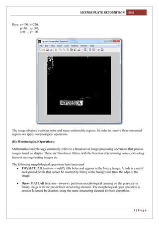LICENSE PLATE RECOGNITION 2011
3 | P a g e
Here: a=100, b=250,
p=50 , q=180,
x=0 , y=100
The image obtained contains noise and many undesirable regions. In order to remove these unwanted
regions we apply morphological operations.
(II) Morphological Operations:
Mathematical morphology commonly refers to a broad set of image processing operations that process
images based on shapes. These are Non-linear filters, with the function of restraining noises, extracting
features and segmenting images etc
The following morphological operations have been used
 Fill (MATLAB function – imfill): fills holes and regions in the binary image. A hole is a set of
background pixels that cannot be reached by filling in the background from the edge of the
image.
 Open (MATLAB function – imopen): performs morphological opening on the grayscale or
binary image with the pre-defined structuring element. The morphological open operation is
erosion followed by dilation, using the same structuring element for both operations.
 