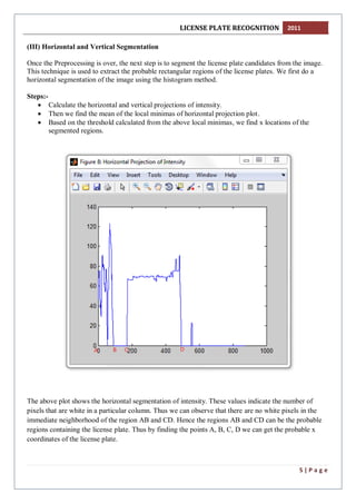 LICENSE PLATE RECOGNITION 2011
5 | P a g e
(III) Horizontal and Vertical Segmentation
Once the Preprocessing is over, the next step is to segment the license plate candidates from the image.
This technique is used to extract the probable rectangular regions of the license plates. We first do a
horizontal segmentation of the image using the histogram method.
Steps:-
 Calculate the horizontal and vertical projections of intensity.
 Then we find the mean of the local minimas of horizontal projection plot.
 Based on the threshold calculated from the above local minimas, we find x locations of the
segmented regions.
The above plot shows the horizontal segmentation of intensity. These values indicate the number of
pixels that are white in a particular column. Thus we can observe that there are no white pixels in the
immediate neighborhood of the region AB and CD. Hence the regions AB and CD can be the probable
regions containing the license plate. Thus by finding the points A, B, C, D we can get the probable x
coordinates of the license plate.
 