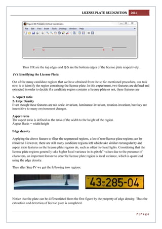 LICENSE PLATE RECOGNITION 2011
7 | P a g e
Thus P/R are the top edges and Q/S are the bottom edges of the license plate respectively.
(V) Identifying the License Plate:
Out of the many candidate regions that we have obtained from the so far mentioned procedure, our task
now is to identify the region containing the license plate. In this experiment, two features are defined and
extracted in order to decide if a candidate region contains a license plate or not, these features are
1. Aspect ratio
2. Edge Density
Even though these features are not scale-invariant, luminance-invariant, rotation-invariant, but they are
insensitive to many environment changes.
Aspect ratio
The aspect ratio is defined as the ratio of the width to the height of the region.
Aspect Ratio = width/height
Edge density
Applying the above feature to filter the segmented regions, a lot of non-license plate regions can be
removed. However, there are still many candidate regions left which take similar rectangularity and
aspect ratio features as the license plate regions do, such as often the head lights. Considering that the
license plate regions generally take higher local variance in its pixels‟ values due to the presence of
characters, an important feature to describe license plate region is local variance, which is quantized
using the edge density.
Thus after Step IV we get the following two regions:
Notice that the plate can be differentiated from the first figure by the property of edge density. Thus the
extraction and detection of license plate is completed.
 