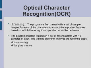 Optical Character Recognition(OCR) Training :  The program is first trained with a set of sample images for each of the characters to extract the important features based on which the recognition operation would be performed.  The program must be trained on a set of 10 characters with 10 samples of each. The training algorithm involves the following steps:  Preprocessing.  Template creation. 