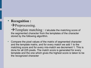 Recognition :  Preprocessing.  Template matching :  C alculate the matching score of the segmented character from the templates of the character stored by the following algorithm.  Compare the pixel values of the matrix of segmented character and the template matrix, and for every match we add 1 to the matching score and for every mis-match we decrement 1. This is done for all 225 pixels. The match score is generated for every template and the one which gives the highest score is taken to be the recognized character  