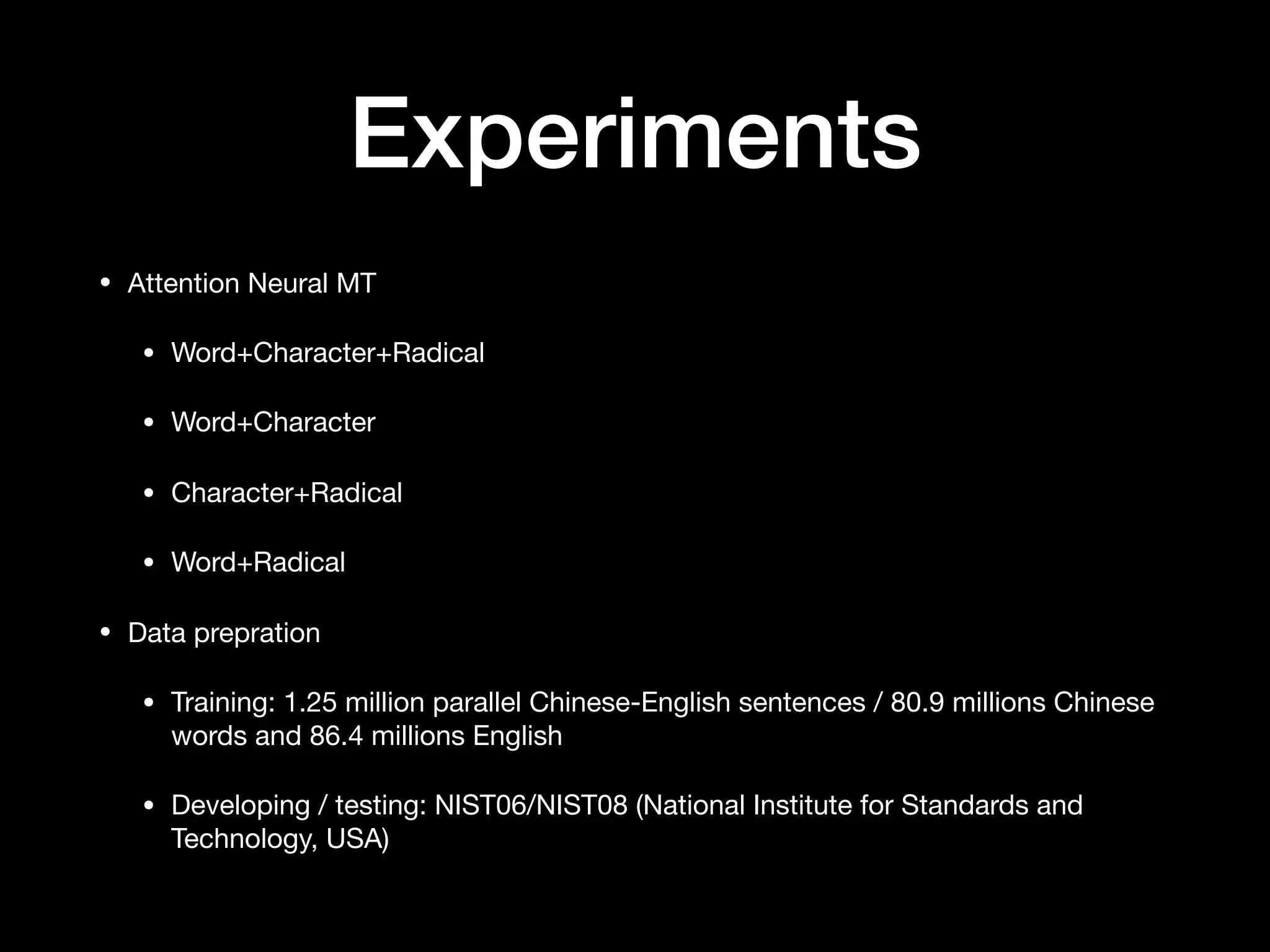 Experiments
• Attention Neural MT

• Word+Character+Radical

• Word+Character

• Character+Radical

• Word+Radical

• Data prepration

• Training: 1.25 million parallel Chinese-English sentences / 80.9 millions Chinese
words and 86.4 millions English

• Developing / testing: NIST06/NIST08 (National Institute for Standards and
Technology, USA)
 