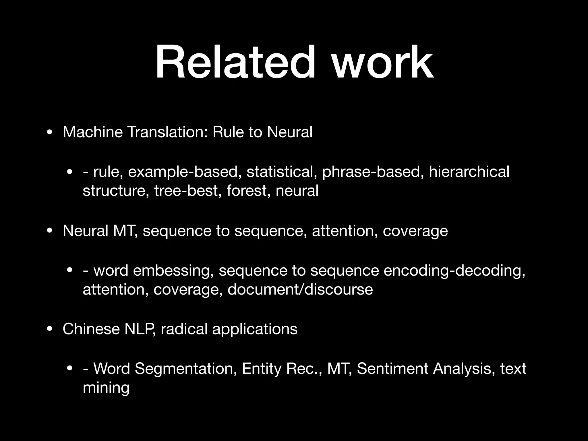 Related work
• Machine Translation: Rule to Neural

• - rule, example-based, statistical, phrase-based, hierarchical
structure, tree-best, forest, neural

• Neural MT, sequence to sequence, attention, coverage

• - word embessing, sequence to sequence encoding-decoding,
attention, coverage, document/discourse

• Chinese NLP, radical applications

• - Word Segmentation, Entity Rec., MT, Sentiment Analysis, text
mining
 