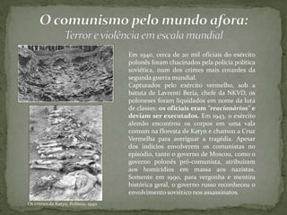 Os crimes de Katyn, Polônia, 1940
Em 1940, cerca de 20 mil oficiais do exército
polonês foram chacinados pela polícia política
soviética, num dos crimes mais covardes da
segunda guerra mundial.
Capturados pelo exército vermelho, sob a
batuta de Lavrenti Beria, chefe da NKVD, os
poloneses foram liquidados em nome da luta
de classes: os oficiais eram "reacionários" e
deviam ser executados. Em 1943, o exército
alemão encontrou os corpos em uma vala
comum na floresta de Katyn e chamou a Cruz
Vermelha para averiguar a tragédia. Apesar
dos indícios envolverem os comunistas no
episódio, tanto o governo de Moscou, como o
governo polonês pró-comunista, atribuíram
aos homicídios em massa aos nazistas.
Somente em 1990, para vergonha e mentira
histórica geral, o governo russo reconheceu o
envolvimento soviético nos assassinatos.
 