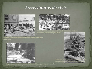 Corpos de civis letões encontrados em um prédio usado pela
NKVD, 1941.
Vinitsa, Ucrânia, 1937-1939: cadáveres de prisioneiros políticos
ucranianos, assassinados pela NKVD
Praga, 1945: estupro e assassinato de duas mulheres, pelo exército vermelho.
Um senhor, sentando ao lado dos cadáveres, chora pelas moças. . .
Alemanha, 1945: cadáveres de mulheres alemãs,
estupradas e mortas pelo exército vermelho.
 
