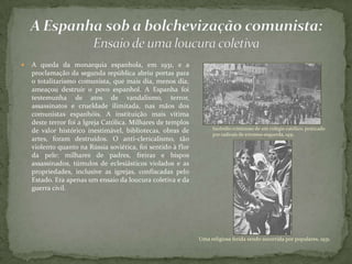  A queda da monarquia espanhola, em 1931, e a
proclamação da segunda república abriu portas para
o totalitarismo comunista, que mais dia, menos dia,
ameaçou destruir o povo espanhol. A Espanha foi
testemunha de atos de vandalismo, terror,
assassinatos e crueldade ilimitada, nas mãos dos
comunistas espanhóis. A instituição mais vítima
deste terror foi a Igreja Católica. Milhares de templos
de valor histórico inestimável, bibliotecas, obras de
artes, foram destruídos. O anti-clericalismo, tão
violento quanto na Rússia soviética, foi sentido à flor
da pele: milhares de padres, freiras e bispos
assassinados, túmulos de eclesiásticos violados e as
propriedades, inclusive as igrejas, confiscadas pelo
Estado. Era apenas um ensaio da loucura coletiva e da
guerra civil.
Incêndio criminoso de um colégio católico, praticado
por radicais de extrema-esquerda, 1931.
Uma religiosa ferida sendo socorrida por populares, 1931.
 