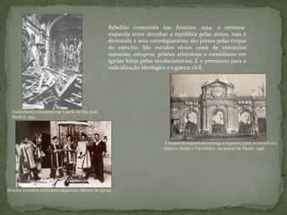 Vandalismo comunista na Capela de São José,
Madrid, 1931.
Rebelião comunista nas Astúrias, 1934: a extrema-
esquerda tenta derrubar a república pelas armas, mas é
derrotada e seus correligionários são presos pelas tropas
do exército. São ouvidos vários casos de execuções
sumárias, estupros, prisões arbitrárias e vandalismo em
igrejas feitas pelos revolucionários. É o prenúncio para a
radicalização ideológica e a guerra civil.
A esquerda espanhola entrega a Espanha para os soviéticos:
Jdanov, Stalin e Voroshilov, no portal de Alcalá, 1936.
Bandos armados milicianos saqueiam objetos da Igreja. . .
 