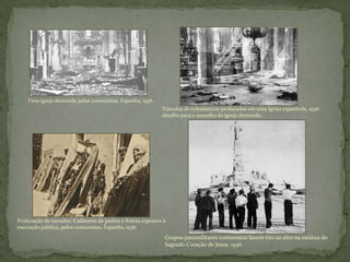 Uma igreja destruída pelos comunistas, Espanha, 1936
Túmulos de eclesiásticos profanados em uma Igreja espanhola, 1936:
detalhe para o assoalho da igreja destruído.
Profanação de túmulos: Cadáveres de padres e freiras expostos à
execração pública, pelos comunistas, Espanha, 1936.
Grupos paramilitares comunistas fazem tiro ao alvo na estátua do
Sagrado Coração de Jesus, 1936.
 