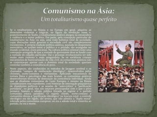  Se o totalitarismo na Rússia e na Europa em geral, adquiriu as
dimensões violentas e trágicas, na figura da revolução russa e,
posteriormente de Stalin, o totalitarismo asiático alargou na estratosfera
a violência e o terror político. Em parte, pela concepção particular do
totalitarismo na Ásia: ou seja, uma visão holística total da sociedade,
cujas distinções entre governo e sociedade civil são completamente
inexistentes. A própria tradição política asiática, pautada no despotismo
autocrático, as noções entre o público e o privado, tão arraigadas no
mundo ocidental, eram precárias. Na cultura política oriental existe uma
concepção arraigada de que a vontade do governante deve se fundir com
a vontade do cidadão particular. Daí o processo revolucionário ter sido
muito mais violento e mais sanguinário. Se os soviéticos criaram
mecanismos de burocratização da vida civil, os comunistas asiáticos não
se contentavam apenas com o domínio total da sociedade: queriam
controlar também a consciência do povo.
 Neste aspecto, são conhecidos os métodos de lavagem cerebral e os
chamados "campos de reeducação ideológica", desenvolvidos pelos
chineses, norte-coreanos e vietnamitas. Aplicando mecanismos de
tortura física e psicológica das mais brutais, os comunistas asiáticos
desenvolveram técnicas de destruição da consciência individual. Ainda
que as ditaduras comunistas do Leste Europeu e mesmo na Rússia
considerassem esse expediente, com histórias de internação psiquiátrica
de dissidentes políticos e as sessões de "auto-crítica" e "purificação
partidária", no geral, elas não estavam preocupadas com o que o povo
pensava: bastava a adesão pública forçada ao regime e o partido
comunista estava satisfeito. O regime chinês, norte-coreano e
vietnamita elevou a "purificação ideológica" na loucura total: o controle
ideológico era tão rígido, tão severo, que não admitia a "dupla moral"
tolerada pelos comunistas europeus: ou era a adesão total e irrestrita ao
partido, ou era a morte.
 