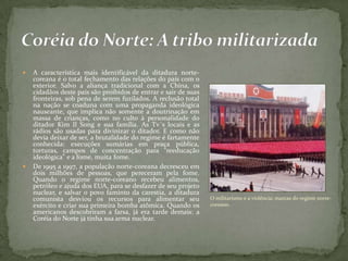  A característica mais identificável da ditadura norte-
coreana é o total fechamento das relações do país com o
exterior. Salvo a aliança tradicional com a China, os
cidadãos deste país são proibidos de entrar e sair de suas
fronteiras, sob pena de serem fuzilados. A reclusão total
na nação se coaduna com uma propaganda ideológica
nauseante, que implica não somente a doutrinação em
massa de crianças, como no culto à personalidade do
ditador Kim Il Song e sua família. As Tv´s locais e as
rádios são usadas para divinizar o ditador. E como não
devia deixar de ser, a brutalidade do regime é fartamente
conhecida: execuções sumárias em praça pública,
torturas, campos de concentração para "reeducação
ideológica" e a fome, muita fome.
 De 1995 a 1997, a população norte-coreana decresceu em
dois milhões de pessoas, que pereceram pela fome.
Quando o regime norte-coreano recebeu alimentos,
petróleo e ajuda dos EUA, para se desfazer de seu projeto
nuclear, e salvar o povo faminto da carestia, a ditadura
comunista desviou os recursos para alimentar seu
exército e criar sua primeira bomba atômica. Quando os
americanos descobriram a farsa, já era tarde demais: a
Coréia do Norte já tinha sua arma nuclear.
O militarismo e a violência: marcas do regime norte-
coreano.
 