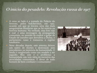  A cena ao lado é a tomada do Palácio do
Inverno, pelos bolchevistas, em 1917,
ocasião em que se iniciou uma das mais
sanguinárias ditaduras que se há notícia na
história humana. Na verdade, essa foto não
é real: é uma montagem da propaganda
comunista, no sentido de exaltar o golpe de
Estado de outubro que derrubou a Duma, o
parlamento russo e instaurou o regime
totalitário.
 Nove décadas depois, este sistema deixou
um rastro de mortes e destruição sem
precedentes na memória da humanidade. E
ainda é vangloriada como um modelo a ser
seguido. Mas este é o problema: a
humanidade não tem idéia da memória das
atrocidades comunistas. É dever de todo
homem de bem combater o comunismo!
 