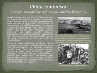  O regime instaurado por Mao Tse Tung, em 1949,
foi causador da morte de 70 milhões de pessoas na
China, entre os quais, 30 milhões pereceram pela
fome, nos anos de 1959 a 1962, com a política de
coletivização forçada na agricultura, o chamado
Grande Salto para Frente. Sem contar os outros
milhões chacinados pela "revolução cultural
proletária", em 1968, quando militantes
fanatizados, os "guardas vermelhos", depredavam
todo e qualquer vestígio de cultura intelectual que
não fosse a literatura do "livro vermelho" do
ditador chinês.
 Obras de artes milenares, esculturas, livros,
instrumentos musicais, prédios históricos, quase
tudo fora destruído. Na verdade, a política
maoísta visava fazer uma gigantesca lavagem
cerebral no povo chinês, em nome da "pureza
ideológica". Na crença de que a consciência do
povo era uma "tabula rasa" a ser moldada pelo
Partido, Mao insuflou o ódio ideológico e o terror
contra população civil. A cultura chinesa foi quase
toda perdida com essa tragédia. . .
Tibet, 1950: monges budistas assassinados pelo exército
chinês. A anexação do Tibet custou a vida de mais de um
milhão de pessoas. A colonização maciça da população
chinesa tornou os tibetanos minoritários em seu próprio
país, acabando, para sempre com a sua autonomia política.
Civis humilhados pelos fanáticos vermelhos
 