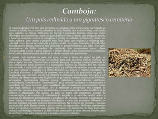  O tirânico ditador Pol Pot, que governou o Camboja entre 1975 a 1979, na verdade se
chamava Saloth Sar, e nasceu membro de uma família rica na Indochina, realizando
seus estudos na França. Militante do Partido Comunista Francês, absorveu várias
ideologias revolucionárias, entre os quais Lênin e Frantz Fanon, cuja pregação racista
e terceiro-mundista contra os europeus e contra as cidades, influenciou muito sua
visão política. Sem contar o próprio Jean Paul Sarte, que exaltava a violência anti-
colonial como forma de redenção e justiça social. Em 1960, fundado o Partido dos
Trabalhadores khmer, torna-se seu militante e, posteriormente, seu líder. Em 1966,
aproxima-se da linha maoísta de exaltação dos camponeses como classe
revolucionária e, com o apoio logístico e militar chinês, arma camponeses analfabetos
fanatizados, treinados para obedecer ao chefe e matar sem questionar.
 A guerra civil explode no país, em 1970, e com o vácuo do poder no país, os
comunistas khmers aproveitam da situação para usar sua força militar, ocasião em
que a capital do país, Phnom Pem, é tomada em 1975. Ao pregar a visão idealizada de
um comunismo rural primitivo e a hostilidade doentia às cidades, Pol Pot manda
evacuar toda a capital do país, na época, com 2,5 milhões de pessoas, para os campos
e aí que começa a tragédia e o terror. Durante 44 meses, o regime totalitário do
Camboja eliminou 2 milhões de pessoas, cerca de 25% da população do país. A
população, que em 1975, era de 7,3 milhões de pessoas, foi reduzida, em 1979, a 5,8
milhões. As classes superiores do país são as primeiras a serem chacinadas. Médicos,
advogados, profissionais liberais, juízes, tradutores, universitários, escritores,
comerciantes, considerados "corrompidos" pela cultural ocidental e inadequados a
sociedade do "novo homem" puro socialista, são virtualmente exterminados, junto
com suas famílias. A população civil é reduzida à escravidão nos campos da
agricultura: escolas e hospitais são fechados e suas salas transformadas em fábricas de
tortura e assassinato em massa. O país se torna um gigantesco campo de
concentração e extermínio. A coletivização forçada e o controle estatal sobre a
remessa de alimentos prejudicaram a produção de comida, levando a população à
fome maciça. Somando ao desprezo ideológico a tudo que parecesse diferente, os
khmers nutriam um ódio violento dos vietnamitas. Na fronteira do Vietnam, chacinas
patrocinadas pelo khmer contra o país vizinho são registradas. Mulheres vietnamitas
foram estupradas e tiveram suas vaginas cravadas com baionetas de fuzil. Gestantes
tinham suas barrigas abertas e os fetos eram arrancados de seus ventres. Houve casos
de mulheres com seios amputados e demais outras atrocidades.
 