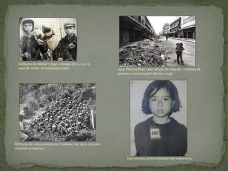 Milhares de valas comuns no Camboja, em 1979: um país
reduzido a ossários. . .
Esta menina provavelmente não sobreviveu
1975: Phnom Pem, uma cidade de mais de 2 milhões de
pessoas, evacuada pelo khmer rouge.
Soldados do khmer rouge: crianças de 13, 14 e 15
anos de idade, prontas para matar
 