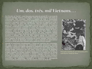  Ho Chi min, ou "tio Ho", como boa parte dos mitos do século XX, é um ícone da
esquerda mundial. Todavia, o seu legado, como de muitos ídolos, não pode ser
comemorado. Pelo contrário, merece o repúdio de toda a humanidade
esclarecida. Che Guevara, o arauto do totalitarismo latino-americano e notório
assassino e psicopata, exaltava o exemplo do Vietnã para ser seguido por toda a
América Latina: "um, dois, três, mil Vietnãs". Mas que exemplo seria esse? A
guerra do Vietnã produziu uma jogada assimétrica midiática na imprensa
ocidental: revelavam-se à exaustão os crimes de soldados norte-americanos,
muitas vezes ocasionais, enquanto os crimes, bem piores e premeditados dos
comunistas, eram minuciosamente suprimidos. A esquerda chique de Paris e
Inglaterra, entre os quais, Bertrand Russel e Jean Paul Sartre, criavam
fraudulentos tribunais de crimes de guerra dos Eua, enquanto sabiam
precisamente que o preço da derrota americana na Indochina seria a expansão
soviética e chinesa. Para Ho Chi Min, notório agente do Comintern, a
Internacional Comunista patrocinada por Stálin, os pseudo-nacionalismos são
meros joguetes da dominação comunista em escala mundial. Nunca houve a
chamada "Guerra de libertação nacional" e sim a expansão do imperialismo
soviético e chinês pela Ásia e demais outros países do terceiro-mundo.
 Quando os americanos abandonaram o Vietnã aos caprichos dos comunistas,
em 1975, o povo vietnamita foi submetido a uma monstruosa servidão
totalitária. O preço da tragédia ultrapassa as estatísticas da guerra: mais de um
milhão de vietnamitas mortos. Há quem especule que seja o dobro disso. Os
khmers rouges cambojanos não têm nada a dever ao governo da República
Popular do Vietnã. Campos de concentração, torturas em massa, métodos de
lavagem cerebral (os monges budistas, dissidentes e os cristãos são as vítimas
mais visadas), execuções sumárias, e mesmo expurgos internos dentro do
Partido, eis a história do movimento comunista no Vietnã. Há casos, inclusive,
de lavagem cerebral mediante tortura, aplicados em soldados franceses e norte-
americanos na Indochina, levando-os à demência. A propaganda
antiamericana no Vietnã ocultou um dos maiores crimes do século XX.
Execuções sumárias de sul-vietnamitas pelos
exércitos do Vietnã do Norte. . .
 