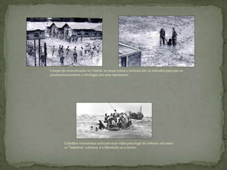 Campo de concentração no Vietnã: os maus tratos e torturas são os métodos para que os
prisioneiros aceitem a ideologia dos seus opressores.
Cidadãos vietnamitas arriscam suas vidas para fugir do inferno: tal como
os "balseiros" cubanos, é a liberdade ou a morte.
 
