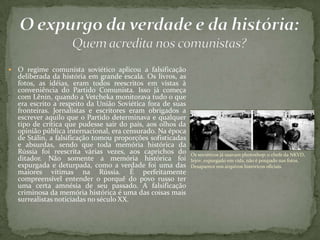  O regime comunista soviético aplicou a falsificação
deliberada da história em grande escala. Os livros, as
fotos, as idéias, eram todos reescritos em vistas à
conveniência do Partido Comunista. Isso já começa
com Lênin, quando a Vetcheka monitorava tudo o que
era escrito a respeito da União Soviética fora de suas
fronteiras. Jornalistas e escritores eram obrigados a
escrever aquilo que o Partido determinava e qualquer
tipo de crítica que pudesse sair do país, aos olhos da
opinião pública internacional, era censurado. Na época
de Stálin, a falsificação tomou proporções sofisticadas
e absurdas, sendo que toda memória histórica da
Rússia foi reescrita várias vezes, aos caprichos do
ditador. Não somente a memória histórica foi
expurgada e deturpada, como a verdade foi uma das
maiores vítimas na Rússia. É perfeitamente
compreensível entender o porquê do povo russo ter
uma certa amnésia de seu passado. A falsificação
criminosa da memória histórica é uma das coisas mais
surrealistas noticiadas no século XX.
Os soviéticos já usavam photoshop: o chefe da NKVD,
Iejov, expurgado em vida, não é poupado nas fotos.
Desaparece nos arquivos históricos oficiais.
 
