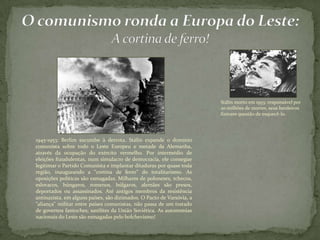 Stálin morto em 1953: responsável por
20 milhões de mortes, seus herdeiros
fizeram questão de esquecê-lo.
1945-1953: Berlim sucumbe à derrota. Stálin expande o domínio
comunista sobre todo o Leste Europeu e metade da Alemanha,
através da ocupação do exército vermelho. Por intermédio de
eleições fraudulentas, num simulacro de democracia, ele consegue
legitimar o Partido Comunista e implantar ditaduras por quase toda
região, inaugurando a "cortina de ferro" do totalitarismo. As
oposições políticas são esmagadas. Milhares de poloneses, tchecos,
eslovacos, húngaros, romenos, búlgaros, alemães são presos,
deportados ou assassinados. Até antigos membros da resistência
antinazista, em alguns países, são dizimados. O Pacto de Varsóvia, a
"aliança" militar entre países comunistas, não passa de um tratado
de governos fantoches, satélites da União Soviética. As autonomias
nacionais do Leste são esmagadas pelo bolchevismo!
 