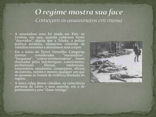  A assustadora cena foi tirada em Kiev, na
Ucrânia, em 1919, quando cadáveres foram
"desovados", depois que a Tcheka, a polícia
política soviética, massacrou centenas de
cidadãos inocentes e abandonou seus corpos.
 Era o início do Terror Vermelho. Categorias
inteiras consideradas "reacionárias",
"burguesas", "contra-revolucionárias", foram
dizimadas pelos bolcheviques: comerciantes,
profissionais liberais, intelectuais,
empresários, estudantes, camponeses, oficiais
do exército, nobres e mesmo qualquer um que
se opusesse ao frenesi de violência ilimitada do
regime.
 A única culpa desses cidadãos, na consciência
perversa de Lênin e seus asseclas, era a de
pertencerema uma "classe inimiga".
 