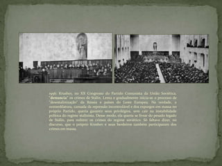 1956: Krushev, no XX Congresso do Partido Comunista da União Soviética,
"denuncia" os crimes de Stálin. Lenta e gradualmente inicia-se o processo de
"desestalinização" da Rússia e países do Leste Europeu. Na verdade, a
nomenklatura, cansada da repressão incontrolável e dos expurgos em massa no
próprio Partido, queria garantir seus privilégios, sem cair na instabilidade
política do regime stalinista. Desse modo, ela queria se livrar do pesado legado
de Stálin, para redimir os crimes do regime soviético. Só faltava dizer, no
discurso, que o próprio Krushev e seus herdeiros também participaram dos
crimes em massa.
 