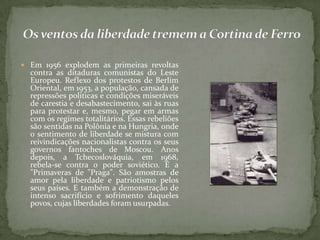  Em 1956 explodem as primeiras revoltas
contra as ditaduras comunistas do Leste
Europeu. Reflexo dos protestos de Berlim
Oriental, em 1953, a população, cansada de
repressões políticas e condições miseráveis
de carestia e desabastecimento, sai às ruas
para protestar e, mesmo, pegar em armas
com os regimes totalitários. Essas rebeliões
são sentidas na Polônia e na Hungria, onde
o sentimento de liberdade se mistura com
reivindicações nacionalistas contra os seus
governos fantoches de Moscou. Anos
depois, a Tchecoslováquia, em 1968,
rebela-se contra o poder soviético. É a
"Primaveras de "Praga". São amostras de
amor pela liberdade e patriotismo pelos
seus países. E também a demonstração de
intenso sacrifício e sofrimento daqueles
povos, cujas liberdades foram usurpadas.
 
