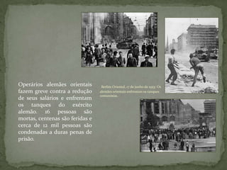 Berlim Oriental, 17 de junho de 1953: Os
alemães orientais enfrentam os tanques
comunistas.
Operários alemães orientais
fazem greve contra a redução
de seus salários e enfrentam
os tanques do exército
alemão. 16 pessoas são
mortas, centenas são feridas e
cerca de 12 mil pessoas são
condenadas a duras penas de
prisão.
 