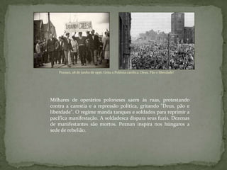 Poznan, 28 de junho de 1956. Grita a Polônia católica: Deus, Pão e liberdade!
Milhares de operários poloneses saem às ruas, protestando
contra a carestia e a repressão política, gritando "Deus, pão e
liberdade". O regime manda tanques e soldados para reprimir a
pacífica manifestação. A soldadesca dispara seus fuzis. Dezenas
de manifestantes são mortos. Poznan inspira nos húngaros a
sede de rebelião.
 