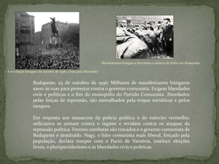 A revolução húngara de outubro de 1956: a luta pela liberdade!
Manifestantes húngaros derrubam a estátua de Stálin em Budapeste.
Budapeste, 23 de outubro de 1956: Milhares de manifestantes húngaros
saem às ruas para protestar contra o governo comunista. Exigem liberdades
civis e políticas e o fim do monopólio do Partido Comunista. Abordados
pelas forças de repressão, são metralhados pela tropas soviéticas e pelos
tanques.
Em resposta aos massacres da polícia política e do exército vermelho,
milicianos se armam contra o regime e revidam contra os ataques da
repressão política. Ferozes combates são travados e o governo comunista de
Budapeste é destituído. Nagy, o líder comunista mais liberal, forçado pela
população, declara romper com o Pacto de Varsóvia, instituir eleições
livres, o pluripartidarismo e as liberdades civis e políticas.
 