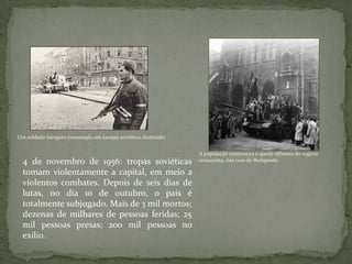 Um soldado húngaro contempla um tanque soviético destruído.
A população comemora a queda efêmera do regime
comunista, nas ruas de Budapeste.4 de novembro de 1956: tropas soviéticas
tomam violentamente a capital, em meio a
violentos combates. Depois de seis dias de
lutas, no dia 10 de outubro, o país é
totalmente subjugado. Mais de 3 mil mortos;
dezenas de milhares de pessoas feridas; 25
mil pessoas presas; 200 mil pessoas no
exílio.
 