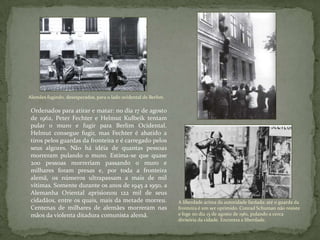 Alemães fugindo, desesperados, para o lado ocidental de Berlim.
Ordenados para atirar e matar: no dia 17 de agosto
de 1962, Peter Fechter e Helmut Kulbeik tentam
pular o muro e fugir para Berlim Ocidental.
Helmut consegue fugir, mas Fechter é abatido a
tiros pelos guardas da fronteira e é carregado pelos
seus algozes. Não há idéia de quantas pessoas
morreram pulando o muro. Estima-se que quase
200 pessoas morreriam passando o muro e
milhares foram presas e, por toda a fronteira
alemã, os números ultrapassam a mais de mil
vítimas. Somente durante os anos de 1945 a 1950, a
Alemanha Oriental aprisionou 122 mil de seus
cidadãos, entre os quais, mais da metade morreu.
Centenas de milhares de alemães morreram nas
mãos da violenta ditadura comunista alemã.
A liberdade acima da autoridade fardada: até o guarda da
fronteira é um ser oprimido. Conrad Schuman não resiste
e foge no dia 15 de agosto de 1961, pulando a cerca
divisória da cidade. Encontra a liberdade.
 