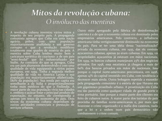  A revolução cubana inventou vários mitos a
respeito de seu próprio país. A propaganda
comunista apregoa que Cuba era uma nação
agrária, pobre, com uma população
majoritariamente analfabeta e um governo
corrupto e que a revolução modificou
totalmente esse quadro de miséria do país. A
mentira sobre Cuba lembra muito bem a
caricatura soviética do czarismo: a de um país
“semi-feudal” que foi industrializado por
Stalin. Ao contrário do que se apregoa, Cuba
era um país altamente desenvolvido e com uma
qualidade de vida equiparado a vários países
europeus, em 1959. Tinha a segunda melhor
qualidade de vida na América Latina e sua
população era majoritariamente alfabetizada,
(80% da população). Sua renda per capita era
semelhante a da Itália e proporcionalmente
tinha mais médicos do que a Finlândia. A
maior parte de sua população vivia nas cidades
e, embora o açúcar fosse o principal produto de
exportação, no entanto, ele correspondia a
apenas um terço da economia do país. Dois
terços da economia cubana dependiam de
outras atividades comerciais e prestação de
serviços urbanos.
Outro mito apregoado pela fábrica de desinformação
castrista é a de que a economia cubana era dominada pelos
empresários americanos. Pelo contrário, a influência
americana tinha vertiginosamente diminuído na economia
do país. Para se ter uma idéia dessa “nacionalização”
privada da economia cubana, em 1935, das 161 centrais
açucareiras cubanas, apenas 50 eram cubanas. Em 1959, 121
propriedades açucareiras já estavam em mãos nacionais.
Em 1939, os bancos cubanos manejavam 23% dos negócios
privados. Em 1958, essa estatística já chegava a mais de
60% dos bancos privados em mãos de nacionais. Isso
porque o capital norte-americano preconizava, em 1958,
apenas 14% do capital investido em Cuba, com tendência a
decrescer mais ainda. Outra bobagem repetida a exaustão
pela propaganda comunista é a estória de que Havana era
um gigantesco prostíbulo urbano. A prostituição em Cuba
era tão parecida como qualquer cidade de grande porte e
zona portuária. Isso porque a maior parte dos clientes era
feito de cubanos natos. A maior parte dos turistas do país
provinha de famílias norte-americanas e, por mais que
houvesse o crime organizado e a máfia dos cassinos, nada
que a lei e a ordem num país democrático não
combatessem o crime comum.
 