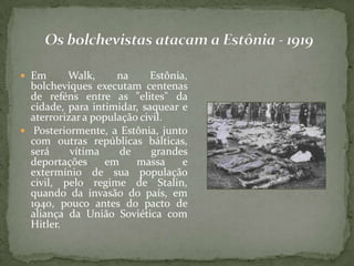  Em Walk, na Estônia,
bolcheviques executam centenas
de reféns entre as "elites" da
cidade, para intimidar, saquear e
aterrorizar a população civil.
 Posteriormente, a Estônia, junto
com outras repúblicas bálticas,
será vítima de grandes
deportações em massa e
extermínio de sua população
civil, pelo regime de Stalin,
quando da invasão do país, em
1940, pouco antes do pacto de
aliança da União Soviética com
Hitler.
 