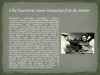  Mesquinho, rancoroso, arrogante, tirânico,
vingativo, ardiloso, maquiavélico, violento, fanático,
sanguinário. Estas são as lembranças de alguns dos
companheiros mais próximos de guerrilha
atribuídos a Che Guevara e que foram traídos por
ele. Che é outro mito criado pela revolução cubana e
que é propaganda de grife dos comunistas latino-
americanos e do mundo em geral. É uma espécie de
culto religioso. O retrato de Korda, quase o
idolatrando como uma espécie de Cristo
revolucionário não combina com a realidade do que
foi Che Guevara: um paladino da violência ilimitada,
do radicalismo primário, do terror em massa da
população. Nas palavras de Régis Debray, “partidário
de um autoritarismo implacável”, era notório
admirador de Lênin, Stálin e, posteriormente, Mao
Tse Tung. Em uma carta de 1957 a um amigo, dizia:
“Pertenço, pela minha formação ideológica, àqueles
que acreditam que a solução dos problemas desse
mundo se encontra por detrás da cortina de
ferro”(...). Ou seja, Che Guevara era apologético do
regime soviético, que esmagava os ventos de
liberdade política com os tanques soviéticos na
Hungria e em outros lugares do Leste Europeu.
 