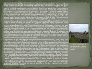  A fama de assassino de Che não começa em La Cabana: inicia-se na Sierra Maestra, onde ele
fuzilou dezenas de cidadãos, considerados desafetos dele. Um caso em particular até hoje é
controverso: um camponês chamado Eumidio Guerra, que lutava com os guerrilheiros em Sierra
Maestra, tornou-se suspeito de ser espião de Batista. Todavia, uma boa parte dos companheiros de
guerrilha não tinha certeza do caso e achavam que o indivíduo era inocente. Discordando de todo
o resto, Che executou sumariamente o camponês. E ainda disse: “em caso de dúvida, matem”.
Outros crimes também são atribuídos a Che: o de que ele também teria matado pessoalmente um
de seus comandados que havia roubado um prato de comida. A maneira como Che tratava tanto
seus subordinados, como seus inimigos era mal vista por muitos guerrilheiros da campanha, entre
os quais, Jesus Carreras e Huber Matos. Quando ele tomou a cidade de Santa Clara, abriu novos
pelotões de fuzilamentos sumários de soldados e oficiais capturados na cidade.
 Em janeiro de 1959, Che Guevara foi escolhido como promotor geral da “comissão depuradora” de
crimes do regime de Batista, na fortaleza de La Cabaña. Na prática, porém, o que se viu foi um
verdadeiro expurgo do exército e da guarda de Cuba, prendendo e fuzilando aleatoriamente por
vingança supostos desafetos. Entre a maioria dos indivíduos fuzilados em La Cabana não havia
nenhuma prova de que fossem torturadores ou assassinos do exército de Batista. Na verdade, o
critério de julgamento sumário de Che e mesmo a avaliação dos réus tinham como única culpa o
simples fato de alguém ter pertencido ao exército cubano antes de 1959 ou, no mínimo, mostrar
qualquer sinal de dissidência ao processo revolucionário em pauta. Essa sina de assassino não
poupou posteriormente, nem mesmo os antigos amigos de farda que discordavam da revolução
comunista que grassava em Cuba. Dois casos são escandalosos, dentre muitos: o primeiro, foi a
execução do tenente Castaño, membro do serviço de inteligência do exército cubano. Preso, o
oficial foi executado sem ter cometido crime algum.
 Outro caso foi de um jovem adolescente que pichou um muro com críticas a Fidel Castro. Uma
mulher procurou Guevara pedindo que libertasse o rapaz, porque em alguns dias, ele seria
executado. O guerrilheiro simplesmente abreviou a situação: mandou executar sumariamente o
rapaz e ainda disse que queria poupar a mulher da espera de tanto sofrimento. Essa sina de
assassino não poupou posteriormente, nem mesmo os antigos amigos de farda que discordavam
da revolução comunista que grassava em Cuba. Os expurgos contra o exército e a sociedade civil,
atingiram até os velhos camaradas de Sierra Maestra, a maioria presa, exilada ou fuzilada. Atribui-
se a Che a criação de campos de concentração de prisioneiros políticos, imitação típica dos campos
de reeducação ideológicos chineses e vietnamitas. Milhares de pessoas foram presas e torturadas
nestes campos. Como ministro da economia de Cuba, mostrou-se inepto: subjugando a economia
às suas utopias desastrosas, conseguiu arruinar as finanças do país e quebrar o Banco Nacional de
Cuba. Para buscar eficiência, impôs à população um regime de trabalhos compulsórios, inclusive,
abolindo o domingo para descanso. Qualquer negativa a esse tipo de ação arbitrária poderia causar
a infeliz a pecha de contra-revolucionário e ser preso ou morto. Sedento de violência, vai para a
África e apóia Laurent Kabila, um homem que anos depois, causou verdadeiros massacres no
Zaire e rebatizou o pobre país como República Democrática do Congo, sem antes impor uma
sanguinária ditadura. Ao arriscar um foco de guerrilha na Bolívia, é capturado pelo exército
boliviano e assassinado, em 1967.
La Cabaña, local onde Che
Guevara mandou executar
sumariamente centenas de
cubanos.
 