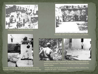 Cenas internas da prisão de La Cabaña.
O paredão onde Che Guevara executou suas vítimas.
Coronel Cornélio Rojas, chefe de polícia de Santa Clara,
fuzilado a mando de Che Guevara, em 8 de janeiro de 1959.
"Fusilamientos, sí. Hemos fusilado. Fusilamos y seguiremos fusilando
mientras sea necesario." Discurso de Che Guevara na Organização das
Nações Unidas.
"O ódio eficaz que faz do homem uma eficaz, violenta, seletiva e fria
máquina de matar". (Che Guevara).
 