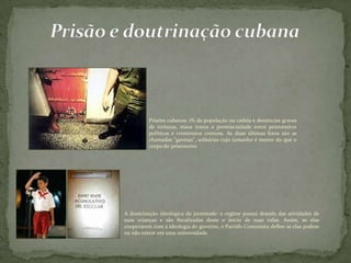 Prisões cubanas: 1% da população na cadeia e denúncias graves
de torturas, maus tratos e promiscuidade entre prisioneiros
políticos e criminosos comuns. As duas últimas fotos são as
chamadas "gavetas", solitárias cujo tamanho é menor do que o
corpo do prisioneiro.
A doutrinação ideológica da juventude: o regime possui dossiês das atividades de
suas crianças e são fiscalizadas deste o início de suas vidas. Assim, se elas
cooperarem com a ideologia do governo, o Partido Comunista define se elas podem
ou não entrar em uma universidade.
 