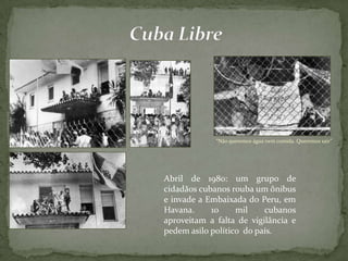 “Não queremos água nem comida. Queremos sair”
Abril de 1980: um grupo de
cidadãos cubanos rouba um ônibus
e invade a Embaixada do Peru, em
Havana. 10 mil cubanos
aproveitam a falta de vigilância e
pedem asilo político do país.
 