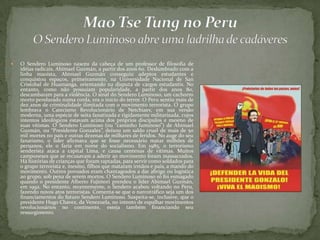  O Sendero Luminoso nasceu da cabeça de um professor de filosofia de
idéias radicais, Abimael Guzmán, a partir dos anos 60. Deslumbrado com a
linha maoísta, Abimael Guzmán conseguiu adeptos estudantes e
conquistou espaços, primeiramente, na Universidade Nacional de San
Cristobal de Huamanga, orientando na disputa de cargos estudantis. No
entanto, como não possuíam popularidade, a partir dos anos 80,
descambaram para a violência. O sinal do Sendero Luminoso, um cachorro
morto pendurado numa corda, era o inicio do terror. O Peru sentiu mais de
dez anos de criminalidade ilimitada com o movimento terrorista. O grupo
lembrava o Catecismo Revolucionário de Netchiaev, em sua versão
moderna, uma espécie de seita fanatizada e rigidamente militarizada, cujos
intentos ideológicos estavam acima dos próprios discípulos e mesmo de
suas vítimas. O Sendero Luminoso (ou “caminho luminoso”) de Abimael
Guzmán, ou “Presidente Gonzalez”, deixou um saldo cruel de mais de 50
mil mortes no país e outras dezenas de milhares de feridos. No auge do seu
fanatismo, o líder afirmava que se fosse necessário matar milhões de
peruanos, ele o faria em nome do socialismo. Em 1985, o terrorismo
senderista ataca a capital Lima, e causa centenas de vítimas. Muitos
camponeses que se recusavam a aderir ao movimento foram massacrados.
Há histórias de crianças que foram raptadas, para servir como soldados para
o grupo terrorista e, mesmo, filhos que mataram irmãos e pais, a mando do
movimento. Outros povoados eram chantageados a dar abrigo ou logística
ao grupo, sob pena de serem mortos. O Sendero Luminoso só foi esmagado
quando o presidente Alberto Fujimori prendeu o líder Abimael Guzmán,
em 1992. No entanto, recentemente, o Sendero acabou voltando no Peru,
fazendo novos atos terroristas. Comenta-se que o narcotráfico seja um dos
financiamentos do futuro Sendero Luminoso. Suspeita-se, inclusive, que o
presidente Hugo Chavez, da Venezuela, no intento de espalhar movimentos
revolucionários no continente, esteja também financiando seu
ressurgimento.
 