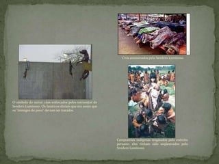 O símbolo do terror: cães enforcados pelos terroristas do
Sendero Luminoso. Os fanáticos diziam que era assim que
os "inimigos do povo" deviam ser tratados.
Civis assassinados pelo Sendero Luminoso.
Camponeses indígenas resgatados pelo exército
peruano: eles tinham sido seqüestrados pelo
Sendero Luminoso.
 