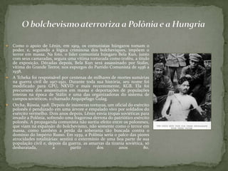  Como o apoio de Lênin, em 1919, os comunistas húngaros tomam o
poder, e, seguindo a lógica criminosa dos bolcheviques, impõem o
terror em massa. Na foto, o líder comunista húngaro Bela Kun, junto
com seus camaradas, segura uma vítima torturada como troféu, a título
de exposição. Décadas depois, Bela Kun será assassinado por Stalin,
vítima do Grande Terror, nos expurgos do Partido Comunista de 1936 a
1938.
 A Tcheka foi responsável por centenas de milhares de mortes sumárias
na guerra civil de 1917-1921. Durante toda sua história, seu nome foi
modificado para GPU, NKVD e mais recentemente, KGB. Ela foi
precursora dos assassinatos em massa e deportações de populações
inteiras na época de Stálin e uma das organizadoras do sistema de
campos soviéticos, o chamado Arquipélago Gulag.
 Orcha, Rússia, 1918. Depois de inúmeras torturas, um oficial do exército
polonês é pendurado em uma árvore e empalado vivo por soldados do
exército vermelho. Dois anos depois, Lênin envia tropas soviéticas para
invadir a Polônia, sofrendo uma fragorosa derrota do patriótico exército
polonês. A propaganda comunista não surtiu efeito entre os poloneses,
que viam na expansão do bolchevismo, não somente como o terror em
massa, como também a perda da soberania tão buscada contra o
domínio do Império Russo. Em 1939, a Polônia seria o palco das piores
atrocidades totalitárias: sentirá o extermínio de uma boa parte de sua
população civil e, depois da guerra, as amarras da tirania soviética, só
desbaratada, a partir dos anos 80.
 