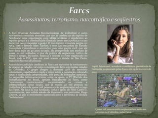  A Farc (Fuerzas Armadas Revolucionárias de Colômbia) é outro
movimento comunista terrorista que tem as credenciais do espírito de
Netchiaev: uma organização com idéias sectárias e obedientes ao
espírito grupal e a criminalidade ilimitada como meta política e o uso
do terror para conquistar o poder. O movimento terrorista surgiu em
1964, com o famoso líder Tijofiro, e veio das entranhas do Partido
Comunista Colombiano e aterroriza com uma guerra civil, que até
hoje dura mais de 40 anos no país. Ele compreende um exército de
quase 20 mil soldados, e vive da prática de seqüestros, tráfico de
armas e drogas. Inclusive, financia e orienta o crime organizado no
Brasil, vide o PCC, que em 2006 atacou a cidade de São Paulo,
matando dezenas de pessoas.
 Autoridades policiais creditam às Farcs aos métodos de treinamento
de ataque às cidades, tal como o movimento fazia em muitas cidades
da Colômbia. O grupo chegou a dominar 40% do território
colombiano, espalhando o medo e terror sobre a população, cobrando
taxas e confiscando propriedades, sob pena de execuções sumárias.
As esquerdas latino-americanas, entre os quais, o PT (Partido dos
Trabalhadores) no Brasil, apóiam francamente às Farcs, como
“movimento revolucionário”, escamoteando os crimes e
arbitrariedades dessa facção, que já matou 40 mil pessoas na
Colômbia. Cerca de quase mil pessoas estão seqüestradas sob o jugo
das Farcs. Na data da sua fundação, tinha o apoio de Fidel Castro e,
recentemente, tem sólida adesão da Venezuela, em particular, Hugo
Chavez, já que o movimento narcotraficante e terrorista se declara
“boliviariano”.
Quase mil pessoas estão seqüestradas e estão em
cativeiro na Colômbia, pelas Farcs.
Ingrid Betancourt, senadora e candidata a presidência da
Colômbia, seqüestrada pelas Farcs, em 23 de fevereiro de
2002.
 