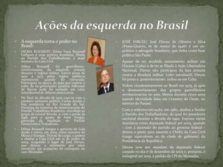  A esquerda toma o poder no
Brasil:
 DILMA ROUSSEFF: Dilma Vana Rousseff
Linhares é uma política brasileira, filiada
ao Partido dos Trabalhadores, e atual
ministra da Casa Civil.
 Dilma Rousseff foi guerrilheiro-
revolucionária da esquerda armada
durante o regime militar. Esteve presa de
1970 a 1973 pelos órgãos públicos
repressores, quando foi torturada.
Participou, na época, da ação que roubou o
cofre do ex-governador paulista Adhemar
de Barros onde foi roubado um valor
considerável de dólares americanos.
 No final da década de 1970 casa-se com o
também militante político Carlos Araújo e
fixa residência no Rio Grande do Sul.
Participa da tentativa de reestruturação do
Partido Trabalhista Brasileiro, vinculada ao
grupo de Leonel Brizola, e, com a perda da
sigla para o grupo de Ivete Vargas,
participa da fundação do Partido
Democrático Trabalhista.
 Dilma Rousseff integra o governo de Lula
desde o início, em 2003, como ministra de
Minas e Energia. Trocou de cargo, e passou
a chefiar a Casa Civil em 21 de junho de
2005, ocupando o lugar de José Dirceu,
que deixou o ministério por estar
envolvido em acusações de corrupção no
caso Mensalão.
 JOSÉ DIRCEU: José Dirceu de Oliveira e Silva
(Passa-Quatro, 16 de março de 1946) é um ex-
político e advogado brasileiro, que tinha como base
política São Paulo.
 Apesar de ter recebido treinamento militar em
Havana (Cuba) e de ter se filiado à Ação Libertadora
Nacional, Dirceu não participou da luta armada
contra a ditadura militar. Líder estudantil, Dirceu
foi preso e, posteriormente, exilou-se em Cuba.
 Voltou clandestinamente ao Brasil em 1975, já após
o desmantelamento dos grupos guerrilheiros
revolucionários no país. Morou durante cinco anos
usando identidade falsa em Cruzeiro do Oeste, no
interior do Paraná.
 Com a redemocratização, em 1980, ajudou a fundar
o Partido dos Trabalhadores, do qual foi presidente
nacional durante a década de 1990. Exerceu vários
mandatos como deputado federal até 2003, quando
- com a ascensão do partido ao governo federal -
deixou o posto para assumir a Chefia da Casa Civil
(cargo equivalente ao de chefe de gabinete) da
Presidência da República.
 Dirceu teve seu mandato de deputado federal
cassado no dia 1º de dezembro de 2005 e, portanto, é
inelegível até 2015, a pedido da CPI do Mensalão.
 