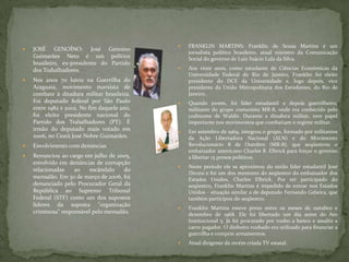  JOSÉ GENOÍNO: José Genoino
Guimarães Neto é um político
brasileiro, ex-presidente do Partido
dos Trabalhadores.
 Nos anos 70 lutou na Guerrilha do
Araguaia, movimento marxista de
combate à ditadura militar brasileira.
Foi deputado federal por São Paulo
entre 1982 e 2002. No fim daquele ano,
foi eleito presidente nacional do
Partido dos Trabalhadores (PT). É
irmão do deputado mais votado em
2006, no Ceará José Nobre Guimarães.
 Envolvimento com denúncias
 Renunciou ao cargo em julho de 2005,
envolvido em denúncias de corrupção
relacionadas ao escândalo do
mensalão. Em 30 de março de 2006, foi
denunciado pelo Procurador Geral da
República ao Supremo Tribunal
Federal (STF) como um dos supostos
líderes da suposta "organização
criminosa" responsável pelo mensalão.
 FRANKLIN MARTINS: Franklin de Sousa Martins é um
jornalista político brasileiro, atual ministro da Comunicação
Social do governo de Luiz Inácio Lula da Silva.
 Aos vinte anos, como estudante de Ciências Econômicas da
Universidade Federal do Rio de Janeiro, Franklin foi eleito
presidente do DCE da Universidade e, logo depois, vice
presidente da União Metropolitana dos Estudantes, do Rio de
Janeiro.
 Quando jovem, foi líder estudantil e depois guerrilheiro,
militante do grupo comunista MR-8, onde era conhecido pelo
codinome de Waldir. Durante a ditadura militar, teve papel
importante nos movimentos que combatiam o regime militar.
 Em setembro de 1969, integrou o grupo, formado por militantes
da Ação Libertadora Nacional (ALN) e do Movimento
Revolucionário 8 de Outubro (MR-8), que seqüestrou o
embaixador americano Charles B. Elbrick para forçar o governo
a libertar 15 presos políticos.
 Neste período ele se aproximou do então líder estudantil José
Dirceu e foi um dos mentores do seqüestro do embaixador dos
Estados Unidos, Charles Elbrick. Por ter participado do
seqüestro, Franklin Martins é impedido de entrar nos Estados
Unidos - situação similar a de deputado Fernando Gabeira, que
também participou do seqüestro.
 Franklin Martins esteve preso entre os meses de outubro e
dezembro de 1968. Ele foi libertado um dia antes do Ato
Institucional 5. Já foi procurado por roubo a banco e assalto a
carro pagador. O dinheiro roubado era utilizado para financiar a
guerrilha e comprar armamentos.
 Atual dirigente da recém criada TV estatal.
 
