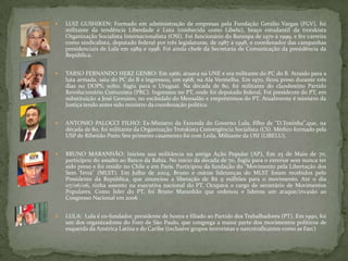  LUIZ GUSHIKEN: Formado em administração de empresas pela Fundação Getúlio Vargas (FGV), foi
militante da tendência Liberdade e Luta (conhecida como Libelu), braço estudantil da trotskista
Organização Socialista Internacionalista (OSI). Foi funcionário do Banespa de 1970 a 1999, e fez carreira
como sindicalista, deputado federal por três legislaturas, de 1987 a 1998, e coordenador das campanhas
presidenciais de Lula em 1989 e 1998. Foi ainda chefe da Secretaria de Comunicação da presidência da
República.
 TARSO FERNANDO HERZ GENRO: Em 1966, atuava na UNE e era militante do PC do B. Atraído para a
luta armada, saiu do PC do B e ingressou, em 1968, na Ala Vermelha. Em 1970, ficou preso durante três
dias no DOPS; solto, fugiu para o Uruguai. Na década de 80, foi militante do clandestino Partido
Revolucionário Comunista (PRC). Ingressou no PT, onde foi deputado federal, Foi presidente do PT, em
substituição a José Genuino, no escândalo do Mensalão e empréstimos do PT. Atualmente é ministro da
Justiça tendo antes sido ministro da coordenação política.
 ANTONIO PALOCCI FILHO: Ex-Ministro da Fazenda do Governo Lula, filho de "D.Toninha",que, na
década de 80, foi militante da Organização Trotskista Convergência Socialista (CS). Médico formado pela
USP de Ribeirão Preto Seu primeiro casamento foi com Leila, Militante da OSI (LIBELU).
 BRUNO MARANHÃO: Iniciou sua militância na antiga Ação Popular (AP), Em 25 de Maio de 70,
participou do assalto ao Banco da Bahia. No início da década de 70, fugiu para o exterior sem nunca ter
sido preso e foi residir no Chile e em Paris. Participou da fundação do "Movimento pela Libertação dos
Sem Terra" (MLST). Em Julho de 2004, Bruno e outras lideranças do MLST foram recebidos pelo
Presidente da República, que anunciou a liberação de R$ 9 milhões para o movimento. Até o dia
07/06/06, tinha assento na executiva nacional do PT. Ocupava o cargo de secretário de Movimentos
Populares. Como líder do PT, foi Bruno Maranhão que ordenou e liderou um ataque/invasão ao
Congresso Nacional em 2006 .
 LULA: Lula é co-fundador, presidente de honra e filiado ao Partido dos Trabalhadores (PT). Em 1990, foi
um dos organizadores do Foro de São Paulo, que congrega a maior parte dos movimentos políticos de
esquerda da América Latina e do Caribe (inclusive grupos terroristas e narcotraficantes como as Farc)
 