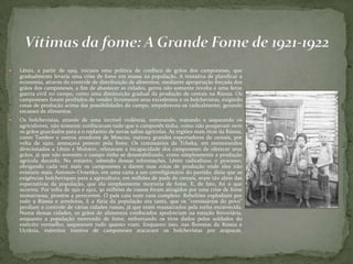  Lênin, a partir de 1919, iniciara uma política de confisco de grãos dos camponeses, que
gradualmente levaria uma crise de fome em massa na população. A tentativa de planificar a
economia, através do controle de distribuição de alimentos, mediante apropriação forçada dos
grãos dos camponeses, a fim de abastecer as cidades, gerou não somente revolta e uma feroz
guerra civil no campo, como uma diminuição gradual da produção de cereais na Rússia. Os
camponeses foram proibidos de vender livremente seus excedentes e os bolchevistas, exigindo
cotas de produção acima das possibilidades do campo, empobreceu-os radicalmente, gerando
escassez de alimentos.
 Os bolchevistas, através de uma incrível violência, torturando, matando e saqueando os
agricultores, não somente confiscavam tudo que o camponês tinha, como não poupavam nem
os grãos guardados para a o replantio de novas safras agrícolas. As regiões mais ricas da Rússia,
como Tambov e outros arredores de Moscou, outrora grandes exportadores de cereais, por
volta de 1920, ameaçava perecer pela fome. Os comissários da Tcheka, em memorandos
direcionados a Lênin e Molotov, relatavam a incapacidade dos camponeses de oferecer seus
grãos, já que não somente o campo tinha se desestabilizado, como simplesmente a produção
agrícola decaído. No entanto, sabendo dessas informações, Lênin radicalizou o processo,
obrigando cada vez mais os camponeses a darem suas cotas de produção onde eles não
existiam mais. Antonov-Ovsenko, em uma carta a um correligionário do partido, dizia que as
exigências bolcheviques para a agricultura, em milhões de puds de cereais, eram tão além das
expectativas da população, que ela simplesmente morreria de fome. E, de fato, foi o que
ocorreu. Por volta de 1921 e 1922, 30 milhões de russos foram atingidos por uma crise de fome
monstruosa, prontos a perecerem. O país caiu num caos completo. Rebeliões explodiam por
todo a Rússia e arredores. E a fúria da população era tanta, que os "comissários do povo"
perdiam o controle de várias cidades russas, já que eram massacrados pela turba enraivecida.
Numa dessas cidades, os grãos de alimentos confiscados apodreciam na estação ferroviária,
enquanto a população morrendo de fome, enfrentando os tiros dados pelos soldados do
exército vermelho, saqueavam tudo quanto viam. Enquanto isso, nas florestas da Rússia e
Ucrânia, exércitos inteiros de camponeses atacavam os bolchevistas por arapucas.
 