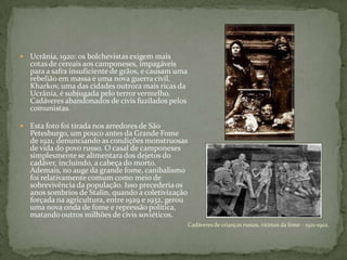  Ucrânia, 1920: os bolchevistas exigem mais
cotas de cereais aos camponeses, impagáveis
para a safra insuficiente de grãos, e causam uma
rebelião em massa e uma nova guerra civil.
Kharkov, uma das cidades outrora mais ricas da
Ucrânia, é subjugada pelo terror vermelho.
Cadáveres abandonados de civis fuzilados pelos
comunistas.
 Esta foto foi tirada nos arredores de São
Petesburgo, um pouco antes da Grande Fome
de 1921, denunciando as condições monstruosas
de vida do povo russo. O casal de camponeses
simplesmente se alimentarados dejetos do
cadáver, incluindo, a cabeça do morto.
Ademais, no auge da grande fome, canibalismo
foi relativamente comum como meio de
sobrevivência da população. Isso precederia os
anos sombrios de Stalin, quando a coletivização
forçada na agricultura, entre 1929 e 1932, gerou
uma nova onda de fome e repressão política,
matando outros milhões de civis soviéticos.
Cadáveres de crianças russas, vítimas da fome - 1921-1922.
 