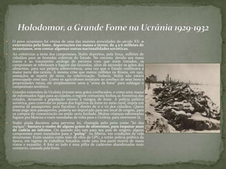 O povo ucraniano foi vítima de uma das maiores atrocidades do século XX: o
extermínio pela fome, deportações em massa e terror, de 4 a 6 milhões de
ucranianos, sem contar algumas outras nacionalidades soviéticas.
 Ao coletivizar a terra dos camponeses, Stalin deportou, pela força, milhões de
cidadãos para as fazendas coletivas do Estado. No entanto, devido aos maus
tratos e ao tratamento análogo de escravos com que eram tratados, os
camponeses se rebelaram e fugiam das fazendas, além de esconder os grãos dos
alimentos, para sua própria sobrevivência, uma vez que o Estado confiscava a
maior parte dos cereais. A mesma crise que matou milhões na Rússia, em 1921,
ameaçava se repetir de novo, na coletivização. Todavia, Stalin não estava
preocupado com isso. Como os agricultores resistiam ao confisco de seus bens e
propriedades rurais, ele simplesmente usou a "arma da fome" para subjugar o
campesinato soviético.
 Grandes extensões da Ucrânia tiveram seus grãos confiscados, e como uma massa
de esfomeados fugia para as cidades, o regime comunista fechou as fronteiras das
cidades, deixando a população morrer à míngua de fome. A polícia política
soviética, para controlar os passos dos fugitivos da fome no meio rural, impôs um
sistema de passaportes, para fiscalizar o direito de ir e vir dos cidadãos. Quem
fosse pego sem passaportes, poderia ser deportado para seu local de origem, para
os campos de concentração ou então seria fuzilado. Muitas crianças esfomeadas
fugiam pra Moscou e eram mandadas de volta para a Ucrânia, para morrerem lá.
 Stalin ainda decretou uma perversa lei, chamada pelo povo como "lei das
espigas": bastava o roubo de alguns grãos de alimentos, para imputar anos
de cadeia ao infrator. Ou quando não iam para seu país de origem, alguns
camponeses eram mandados para o "gulag“ na Sibéria, em condições de vida
desumanas. Eram usados como mão de obra da GPU, a então polícia política da
época, em regime de trabalhos forçados, onde uma boa parte morria de maus
tratos e exaustão. A foto ao lado é uma pilha de cadáveres abandonadas num
cemitério, causada pela fome.
 