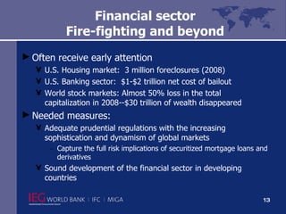 Financial sector Fire-fighting and beyond Often receive early attention U.S. Housing market:  3 million foreclosures (2008) U.S. Banking sector:  $1-$2 trillion net cost of bailout World stock markets: Almost 50% loss in the total capitalization in 2008--$30 trillion of wealth disappeared Needed measures: Adequate prudential regulations with the increasing sophistication and dynamism of global markets Capture the full risk implications of securitized mortgage loans and derivatives Sound development of the financial sector in developing countries 