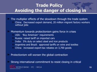 Trade Policy   Avoiding the danger of closing in The multiplier effects of the slowdown through the trade system China:  Decreased export demand, 20 million migrant factory workers without jobs Momentum towards protectionism gains force in crises USA:  “ Buy American ”  requirements Russia: raised tariff on imported cars India:  5% duty on select steel and iron products Argentina and Brazil:  approved tariffs on wine and textiles China:  increased export-tax rebates on 3,700 goods Protectionism will worsen the global contraction  Strong international commitment to resist closing in critical 